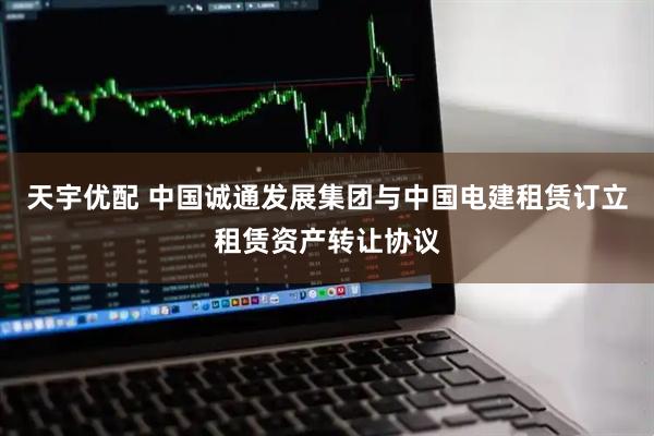 天宇优配 中国诚通发展集团与中国电建租赁订立租赁资产转让协议