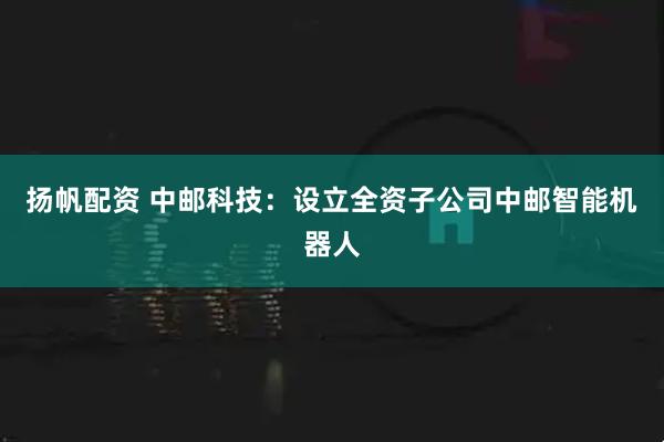扬帆配资 中邮科技：设立全资子公司中邮智能机器人