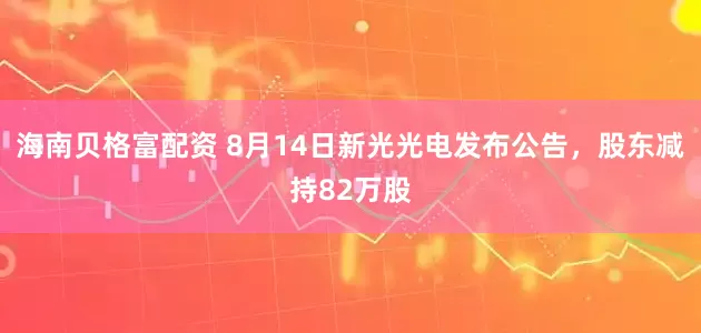 海南贝格富配资 8月14日新光光电发布公告，股东减持82万股