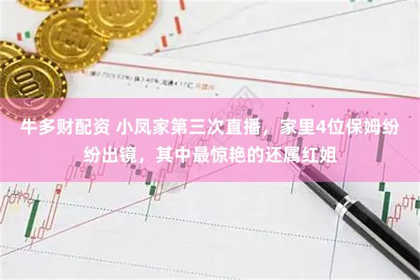 牛多财配资 小凤家第三次直播，家里4位保姆纷纷出镜，其中最惊艳的还属红姐