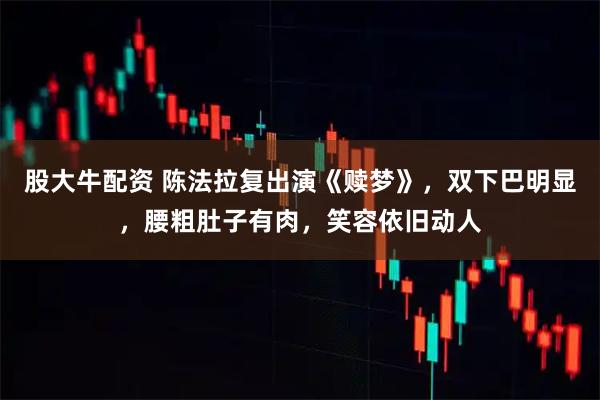 股大牛配资 陈法拉复出演《赎梦》，双下巴明显，腰粗肚子有肉，笑容依旧动人