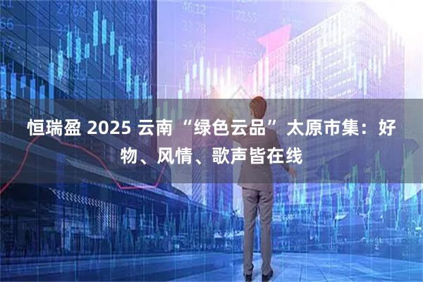 恒瑞盈 2025 云南 “绿色云品” 太原市集：好物、风情、歌声皆在线