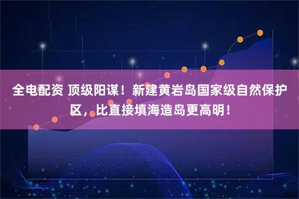 全电配资 顶级阳谋！新建黄岩岛国家级自然保护区，比直接填海造岛更高明！