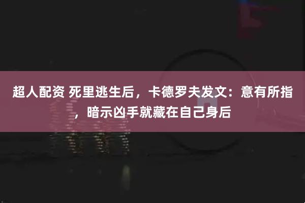 超人配资 死里逃生后，卡德罗夫发文：意有所指，暗示凶手就藏在自己身后