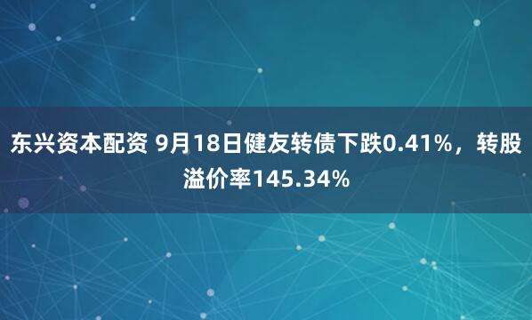 东兴资本配资 9月18日健友转债下跌0.41%，转股溢价率145.34%