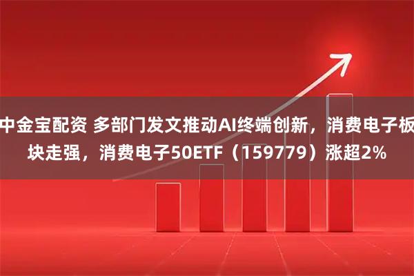 中金宝配资 多部门发文推动AI终端创新，消费电子板块走强，消费电子50ETF（159779）涨超2%