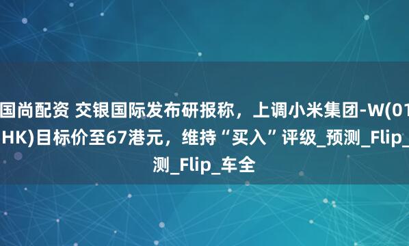 国尚配资 交银国际发布研报称，上调小米集团-W(01810.HK)目标价至67港元，维持“买入”评级_预测_Flip_车全