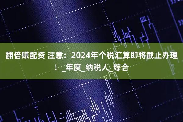 翻倍赚配资 注意：2024年个税汇算即将截止办理！_年度_纳税人_综合