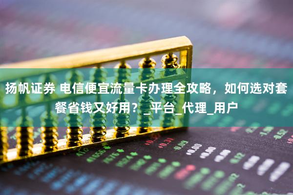 扬帆证券 电信便宜流量卡办理全攻略，如何选对套餐省钱又好用？_平台_代理_用户