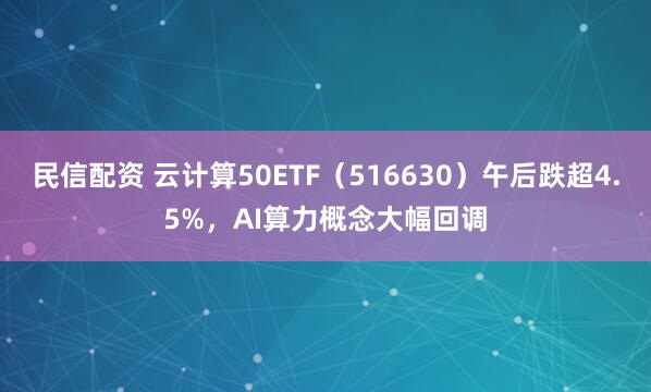 民信配资 云计算50ETF（516630）午后跌超4.5%，AI算力概念大幅回调