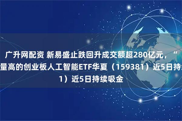 广升网配资 新易盛止跌回升成交额超280亿元，“光”含量高的创业板人工智能ETF华夏（159381）近5日持续吸金