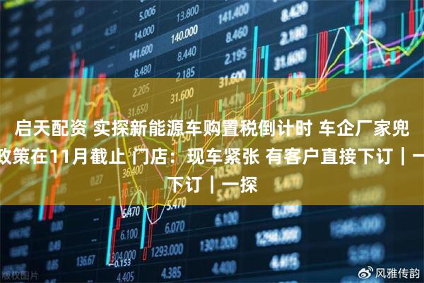 启天配资 实探新能源车购置税倒计时 车企厂家兜底政策在11月截止 门店：现车紧张 有客户直接下订｜一探