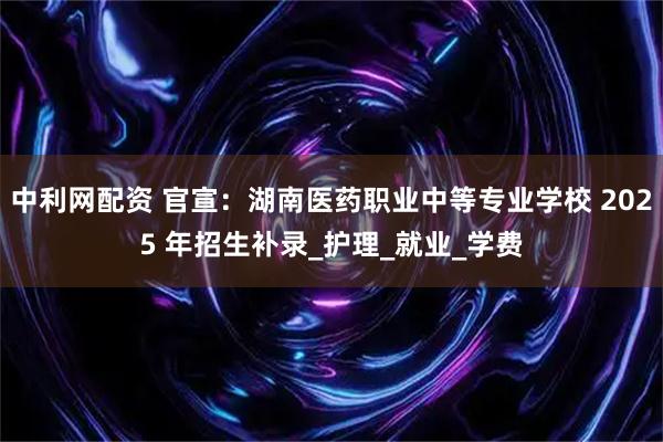 中利网配资 官宣：湖南医药职业中等专业学校 2025 年招生补录_护理_就业_学费