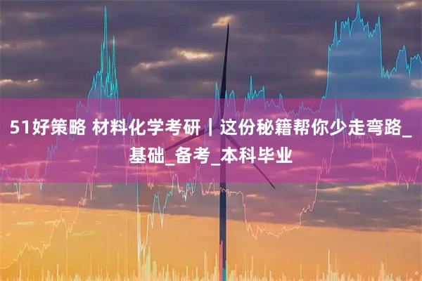 51好策略 材料化学考研｜这份秘籍帮你少走弯路_基础_备考_本科毕业