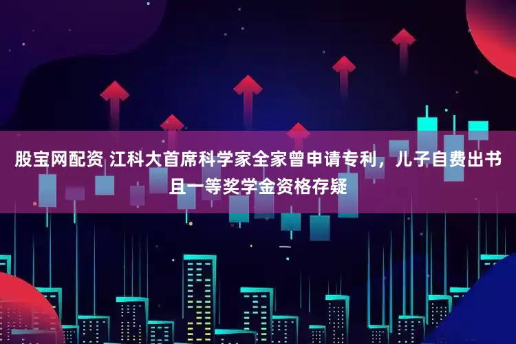 股宝网配资 江科大首席科学家全家曾申请专利，儿子自费出书且一等奖学金资格存疑