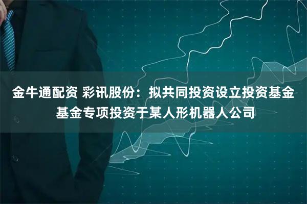 金牛通配资 彩讯股份：拟共同投资设立投资基金 基金专项投资于某人形机器人公司